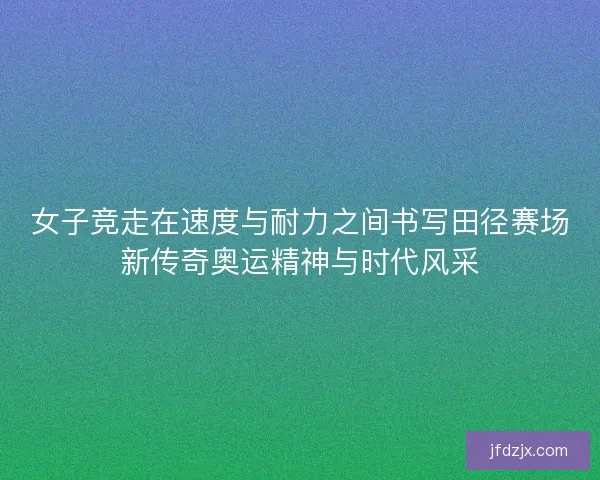 女子竞走在速度与耐力之间书写田径赛场新传奇奥运精神与时代风采