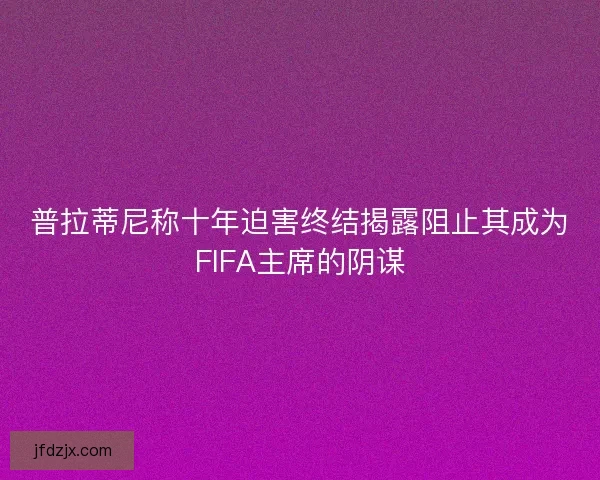 普拉蒂尼称十年迫害终结揭露阻止其成为FIFA主席的阴谋