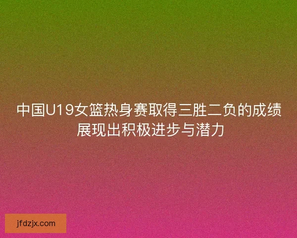 中国U19女篮热身赛取得三胜二负的成绩 展现出积极进步与潜力