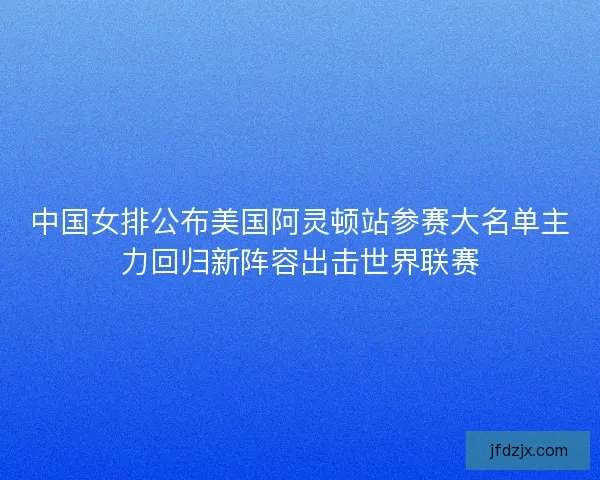 中国女排公布美国阿灵顿站参赛大名单主力回归新阵容出击世界联赛