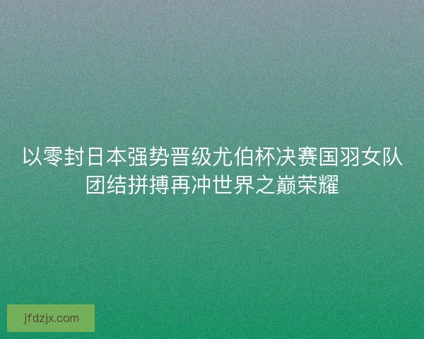 以零封日本强势晋级尤伯杯决赛国羽女队团结拼搏再冲世界之巅荣耀