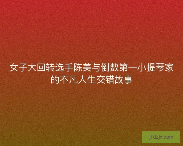 女子大回转选手陈美与倒数第一小提琴家的不凡人生交错故事