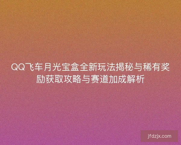 QQ飞车月光宝盒全新玩法揭秘与稀有奖励获取攻略与赛道加成解析