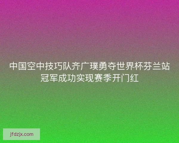 中国空中技巧队齐广璞勇夺世界杯芬兰站冠军成功实现赛季开门红